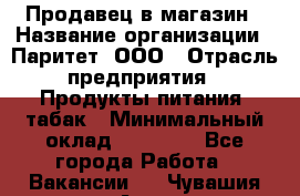 Продавец в магазин › Название организации ­ Паритет, ООО › Отрасль предприятия ­ Продукты питания, табак › Минимальный оклад ­ 22 000 - Все города Работа » Вакансии   . Чувашия респ.,Алатырь г.